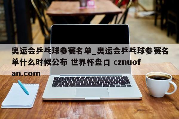 奥运会乒乓球参赛名单_奥运会乒乓球参赛名单什么时候公布 世界杯盘口 cznuofan.com