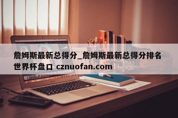 詹姆斯最新总得分_詹姆斯最新总得分排名 世界杯盘口 cznuofan.com