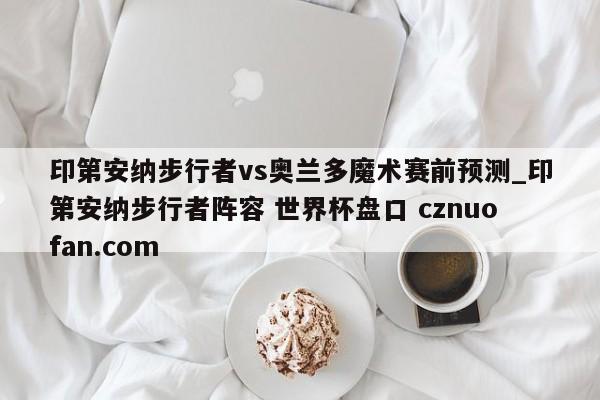 印第安纳步行者vs奥兰多魔术赛前预测_印第安纳步行者阵容 世界杯盘口 cznuofan.com