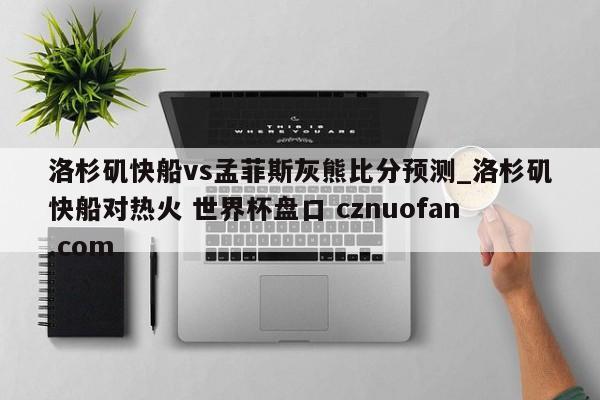 洛杉矶快船vs孟菲斯灰熊比分预测_洛杉矶快船对热火 世界杯盘口 cznuofan.com