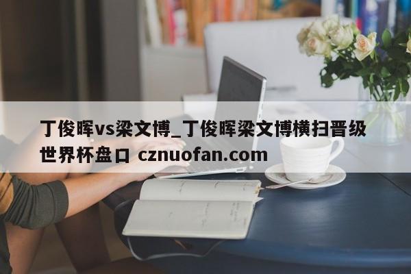 丁俊晖vs梁文博_丁俊晖梁文博横扫晋级 世界杯盘口 cznuofan.com