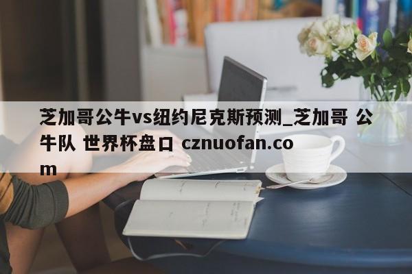 芝加哥公牛vs纽约尼克斯预测_芝加哥 公牛队 世界杯盘口 cznuofan.com
