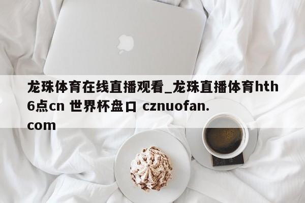 龙珠体育在线直播观看_龙珠直播体育hth6点cn 世界杯盘口 cznuofan.com