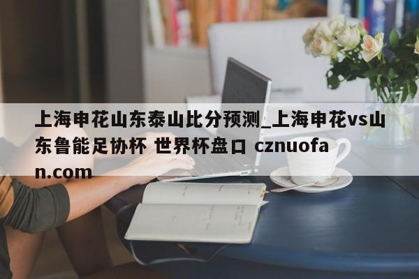 上海申花山东泰山比分预测_上海申花vs山东鲁能足协杯 世界杯盘口 cznuofan.com