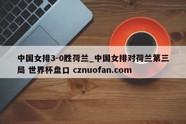 中国女排3-0胜荷兰_中国女排对荷兰第三局 世界杯盘口 cznuofan.com