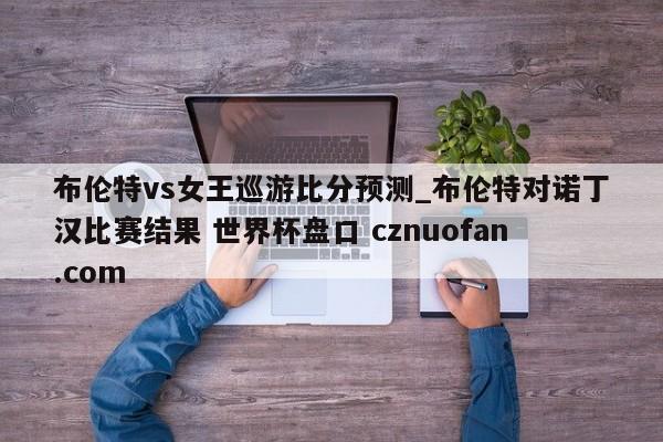 布伦特vs女王巡游比分预测_布伦特对诺丁汉比赛结果 世界杯盘口 cznuofan.com