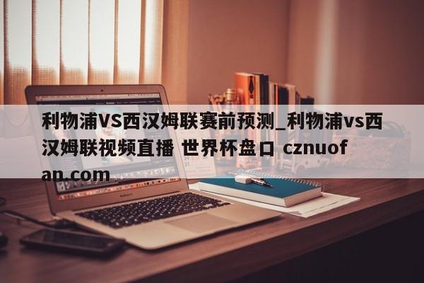 利物浦VS西汉姆联赛前预测_利物浦vs西汉姆联视频直播 世界杯盘口 cznuofan.com