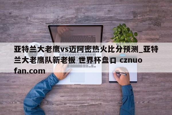 亚特兰大老鹰vs迈阿密热火比分预测_亚特兰大老鹰队新老板 世界杯盘口 cznuofan.com