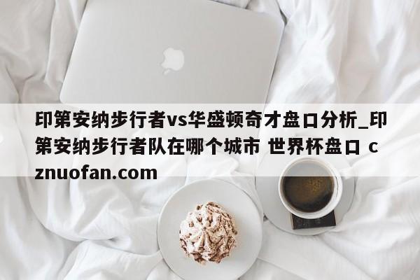 印第安纳步行者vs华盛顿奇才盘口分析_印第安纳步行者队在哪个城市 世界杯盘口 cznuofan.com