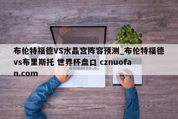 布伦特福德VS水晶宫阵容预测_布伦特福德vs布里斯托 世界杯盘口 cznuofan.com