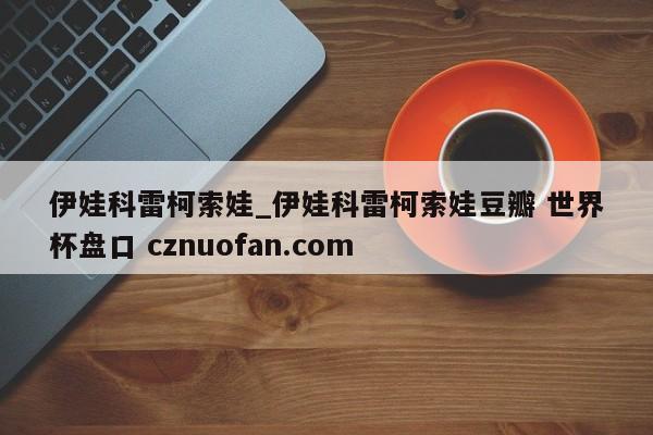 伊娃科雷柯索娃_伊娃科雷柯索娃豆瓣 世界杯盘口 cznuofan.com