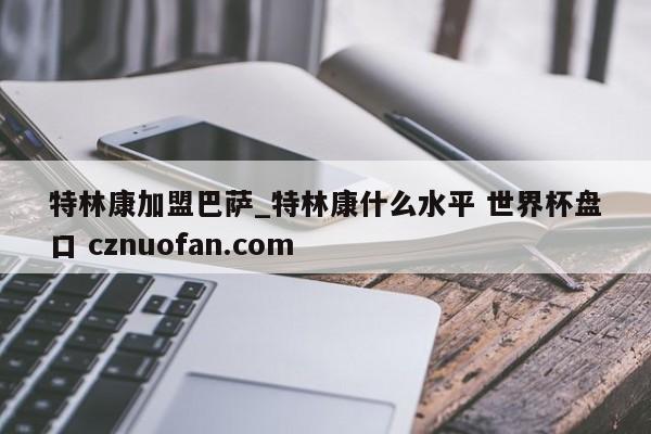 特林康加盟巴萨_特林康什么水平 世界杯盘口 cznuofan.com