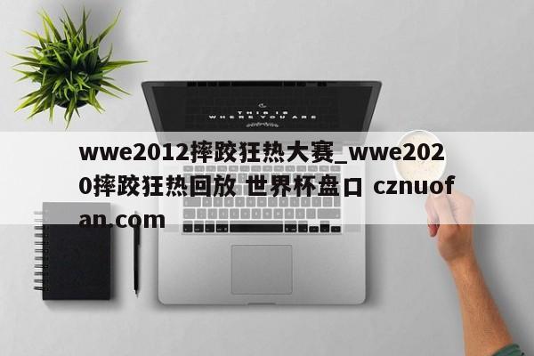 wwe2012摔跤狂热大赛_wwe2020摔跤狂热回放 世界杯盘口 cznuofan.com