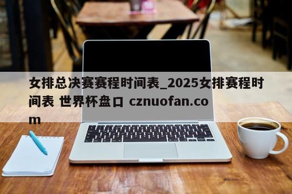 女排总决赛赛程时间表_2025女排赛程时间表 世界杯盘口 cznuofan.com
