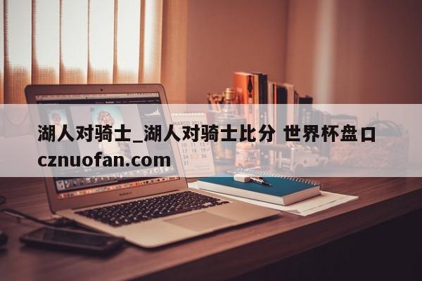 湖人对骑士_湖人对骑士比分 世界杯盘口 cznuofan.com